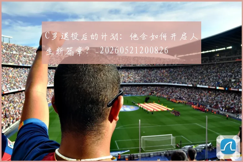 C罗退役后的计划：他会如何开启人生新篇章？_20260521200826