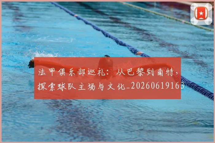 法甲俱乐部巡礼:从巴黎到南特,探索球队主场与文化_20260619163236