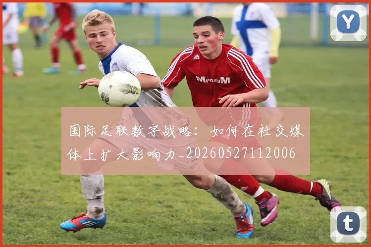 国际足联数字战略：如何在社交媒体上扩大影响力_20260527112006