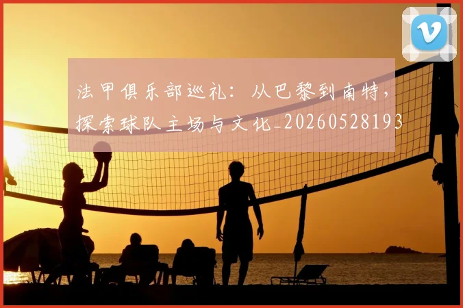 法甲俱乐部巡礼：从巴黎到南特，探索球队主场与文化_20260528193421_20260707153121_20260801171427