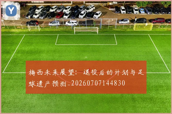 梅西未来展望：退役后的计划与足球遗产预测_20260707144830