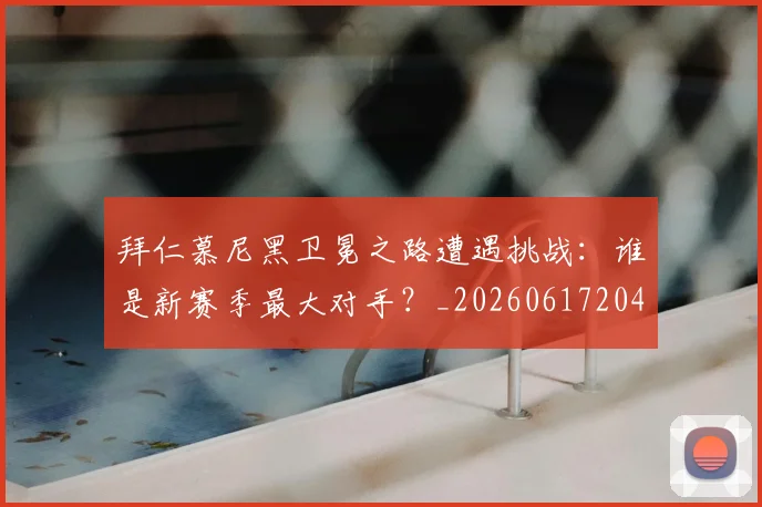 拜仁慕尼黑卫冕之路遭遇挑战：谁是新赛季最大对手？_20260617204320_20260707144057_20260723182639