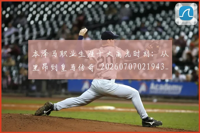 本泽马职业生涯十大高光时刻：从里昂到皇马传奇_20260707021943_20260731174535