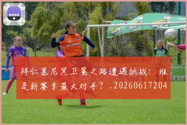 拜仁慕尼黑卫冕之路遭遇挑战:谁是新赛季最大对手?_20260617204320_20260707144057_20260723182639
