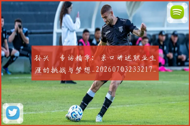 孙兴慜专访精华：亲口讲述职业生涯的挑战与梦想_20260703233217_20260720192724