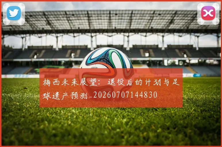 梅西未来展望：退役后的计划与足球遗产预测_20260707144830