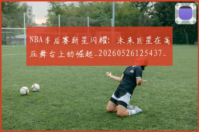 NBA季后赛新星闪耀：未来巨星在高压舞台上的崛起_20260526125437_20260714211823