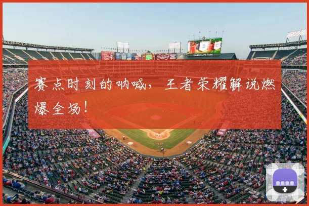 赛点时刻的呐喊,王者荣耀解说燃爆全场!