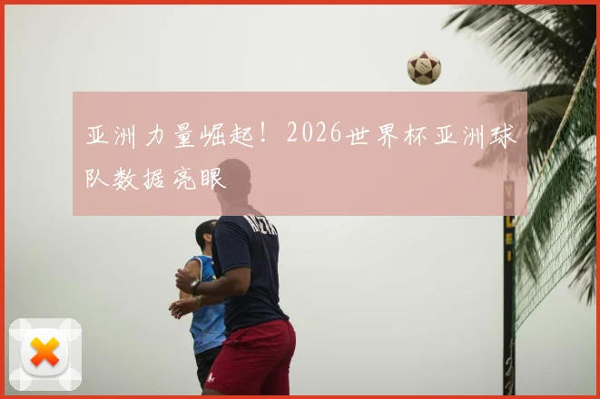 亚洲力量崛起！2026世界杯亚洲球队数据亮眼