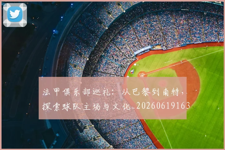 法甲俱乐部巡礼：从巴黎到南特，探索球队主场与文化_20260619163236
