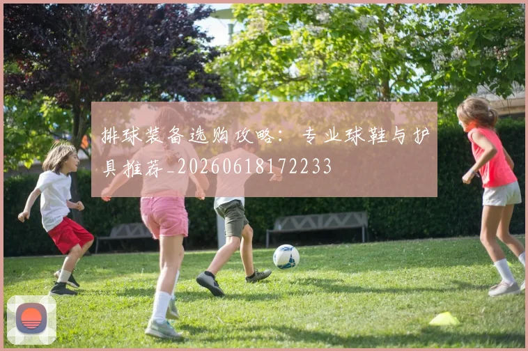 排球装备选购攻略：专业球鞋与护具推荐_20260618172233