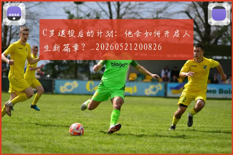 C罗退役后的计划：他会如何开启人生新篇章？_20260521200826