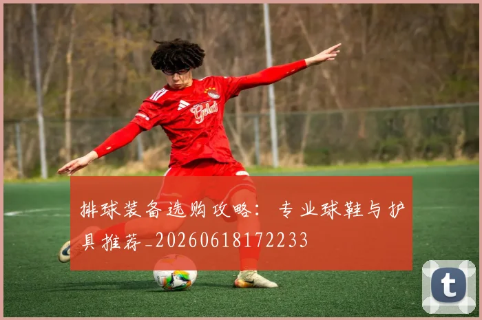 排球装备选购攻略:专业球鞋与护具推荐_20260618172233