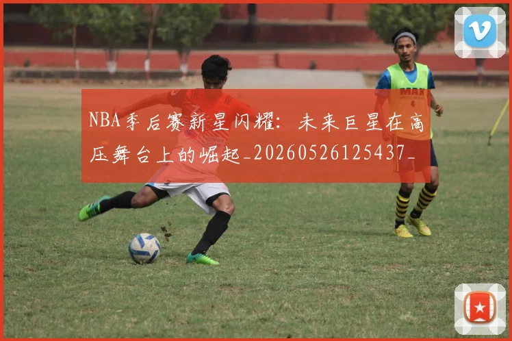 NBA季后赛新星闪耀：未来巨星在高压舞台上的崛起_20260526125437_20260702165045