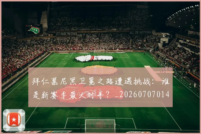 拜仁慕尼黑卫冕之路遭遇挑战：谁是新赛季最大对手？_20260707014606