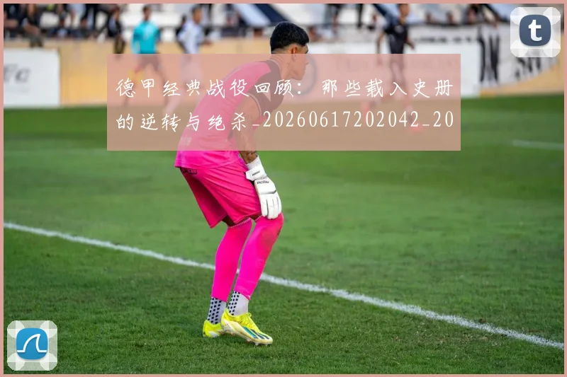 德甲经典战役回顾:那些载入史册的逆转与绝杀_20260617202042_20260704173507