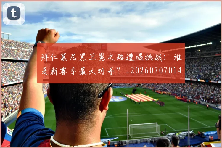 拜仁慕尼黑卫冕之路遭遇挑战：谁是新赛季最大对手？_20260707014606
