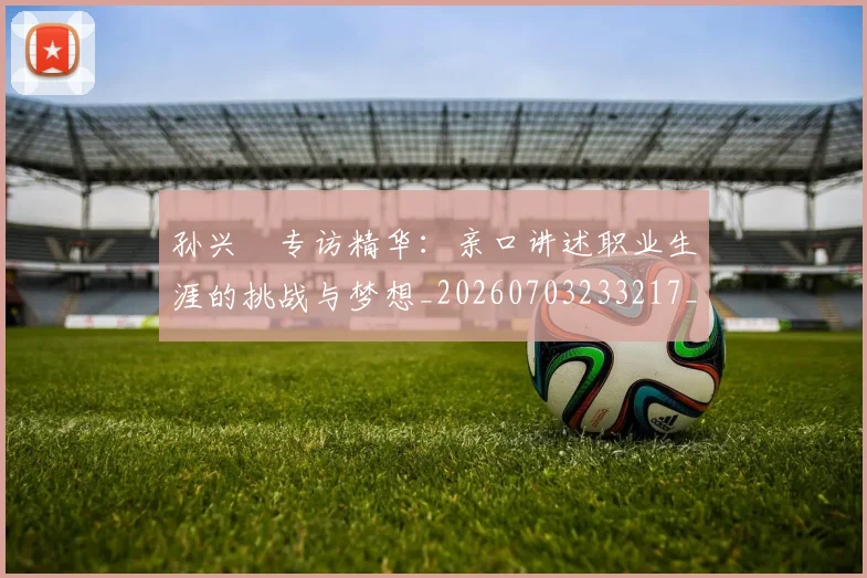 孙兴慜专访精华:亲口讲述职业生涯的挑战与梦想_20260703233217_20260720192724
